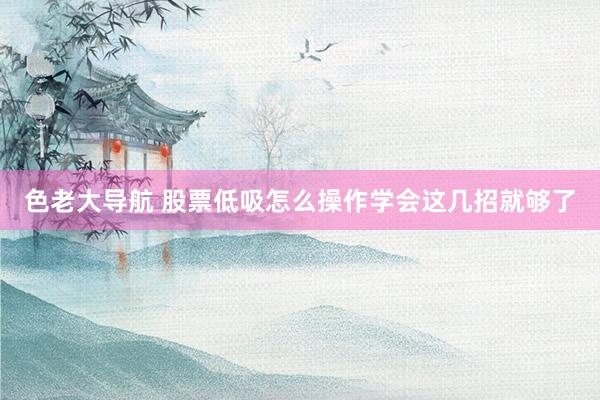 色老大导航 股票低吸怎么操作学会这几招就够了