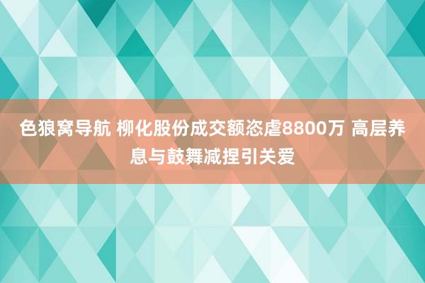 色狼窝导航 柳化股份成交额恣虐8800万 高层养息与鼓舞减捏引关爱