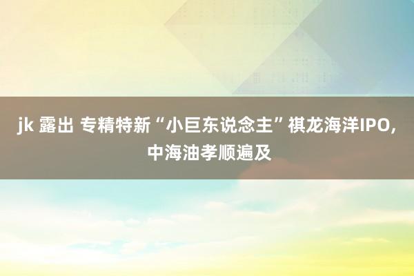 jk 露出 专精特新“小巨东说念主”祺龙海洋IPO， 中海油孝顺遍及