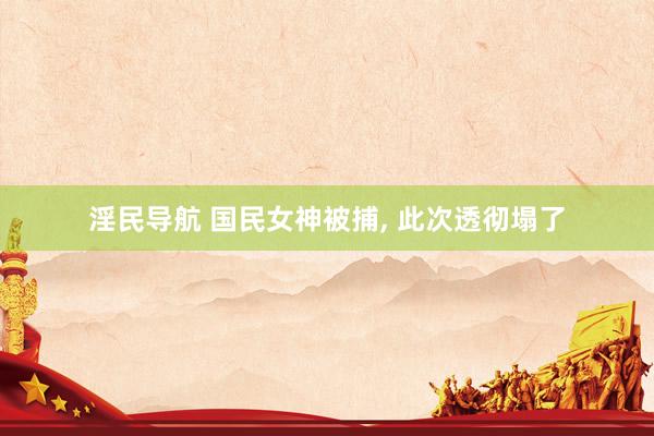 淫民导航 国民女神被捕， 此次透彻塌了