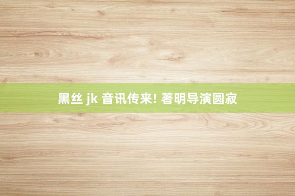 黑丝 jk 音讯传来! 著明导演圆寂