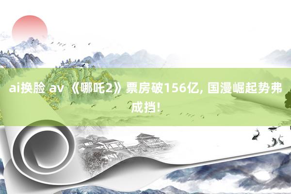 ai换脸 av 《哪吒2》票房破156亿， 国漫崛起势弗成挡!