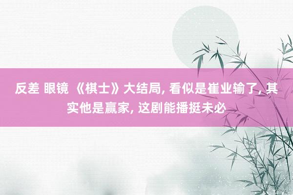 反差 眼镜 《棋士》大结局， 看似是崔业输了， 其实他是赢家， 这剧能播挺未必