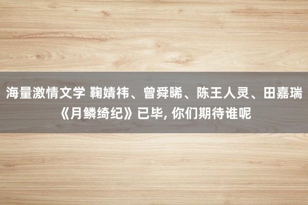 海量激情文学 鞠婧祎、曾舜晞、陈王人灵、田嘉瑞《月鳞绮纪》已毕， 你们期待谁呢
