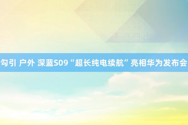 勾引 户外 深蓝S09“超长纯电续航”亮相华为发布会