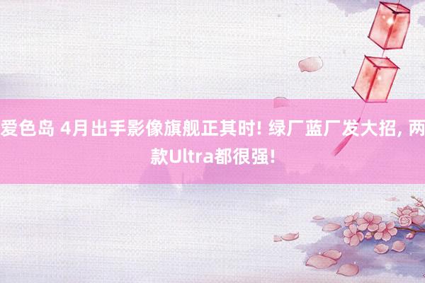 爱色岛 4月出手影像旗舰正其时! 绿厂蓝厂发大招， 两款Ultra都很强!