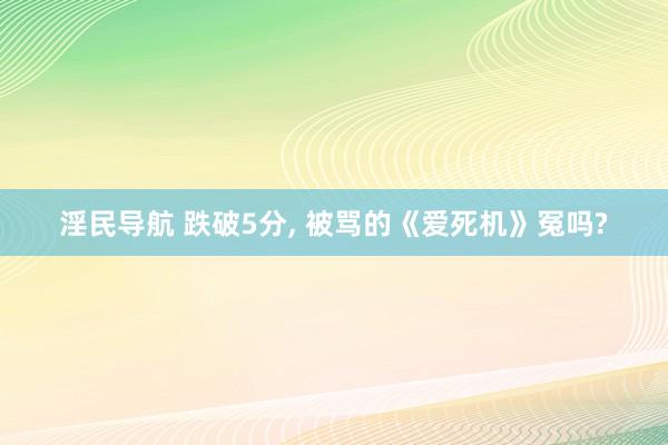淫民导航 跌破5分， 被骂的《爱死机》冤吗?
