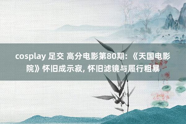 cosplay 足交 高分电影第80期: 《天国电影院》怀旧成示寂， 怀旧滤镜与履行粗暴