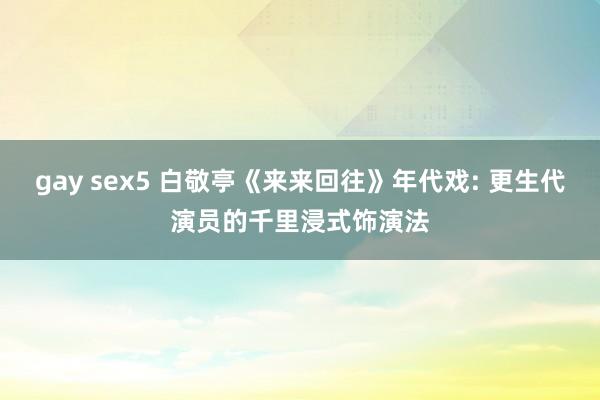 gay sex5 白敬亭《来来回往》年代戏: 更生代演员的千里浸式饰演法