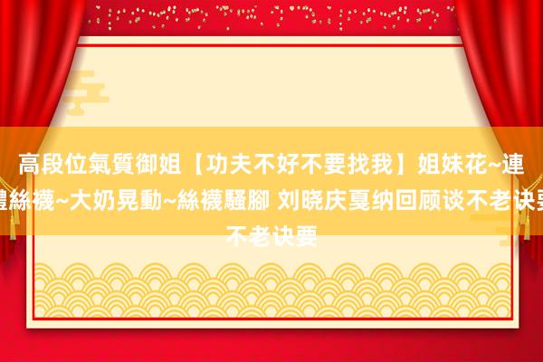 高段位氣質御姐【功夫不好不要找我】姐妹花~連體絲襪~大奶晃動~絲襪騷腳 刘晓庆戛纳回顾谈不老诀要