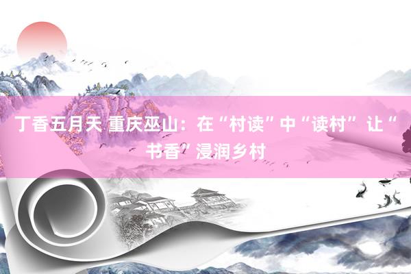 丁香五月天 重庆巫山：在“村读”中“读村” 让“书香”浸润乡村