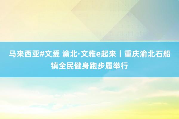 马来西亚#文爱 渝北·文雅e起来丨重庆渝北石船镇全民健身跑步履举行
