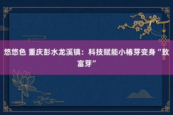 悠悠色 重庆彭水龙溪镇：科技赋能小椿芽变身“致富芽”