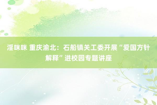 淫咪咪 重庆渝北：石船镇关工委开展“爱国方针解释”进校园专题讲座