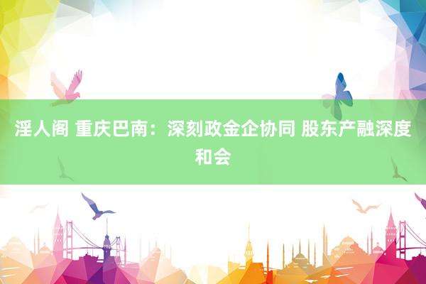 淫人阁 重庆巴南：深刻政金企协同 股东产融深度和会