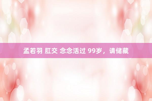孟若羽 肛交 念念活过 99岁，请储藏