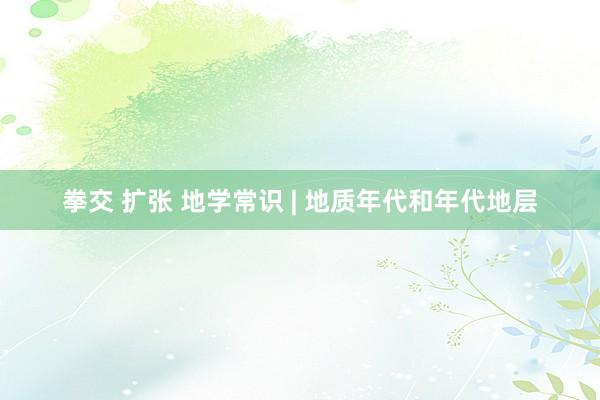 拳交 扩张 地学常识 | 地质年代和年代地层