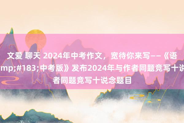 文爱 聊天 2024年中考作文，宽待你来写——《语文报&#183;中考版》发布2024年与作者同题竞写十说念题目