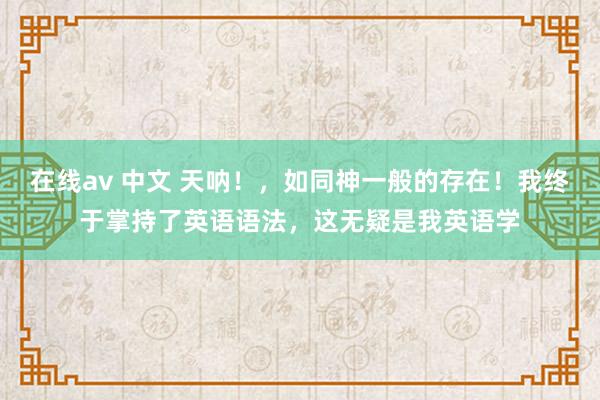 在线av 中文 天呐！，如同神一般的存在！我终于掌持了英语语法，这无疑是我英语学
