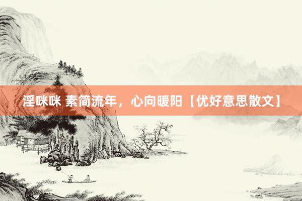 淫咪咪 素简流年，心向暖阳【优好意思散文】