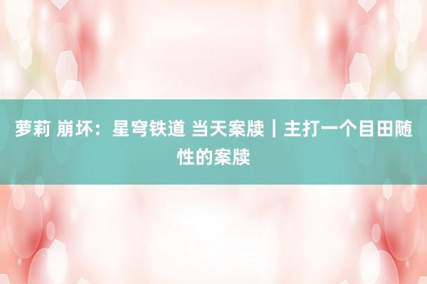 萝莉 崩坏：星穹铁道 当天案牍｜主打一个目田随性的案牍