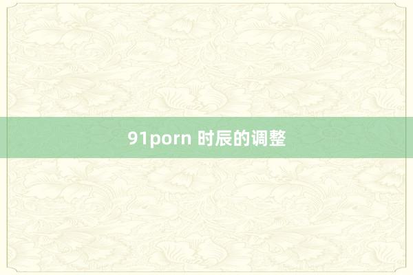 91porn 时辰的调整