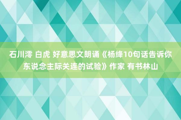 石川澪 白虎 好意思文朗诵《杨绛10句话告诉你东说念主际关连的试验》作家 有书林山