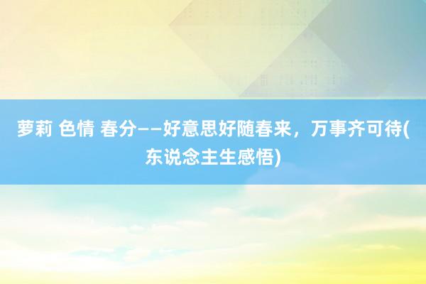 萝莉 色情 春分——好意思好随春来，万事齐可待(东说念主生感悟)