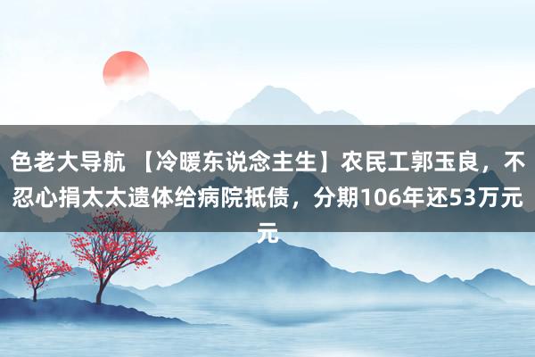 色老大导航 【冷暖东说念主生】农民工郭玉良，不忍心捐太太遗体给病院抵债，分期106年还53万元