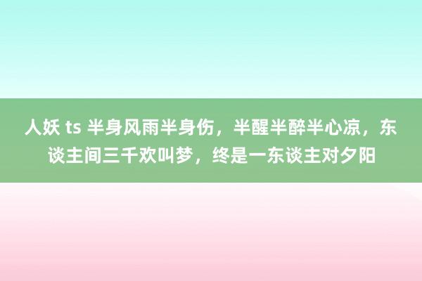 人妖 ts 半身风雨半身伤，半醒半醉半心凉，东谈主间三千欢叫梦，终是一东谈主对夕阳