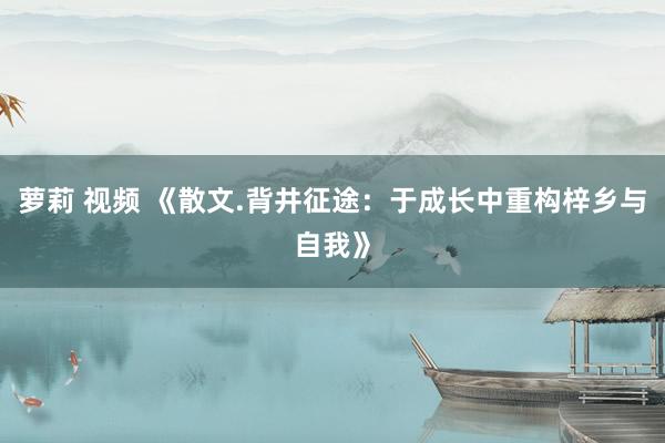 萝莉 视频 《散文.背井征途：于成长中重构梓乡与自我》