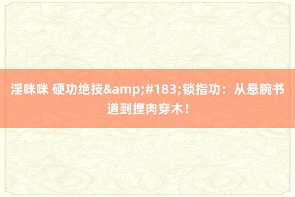 淫咪咪 硬功绝技&#183;锁指功：从悬腕书道到捏肉穿木！