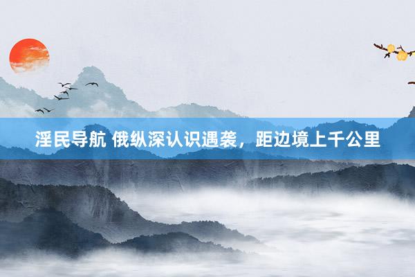 淫民导航 俄纵深认识遇袭,距边境上千公里