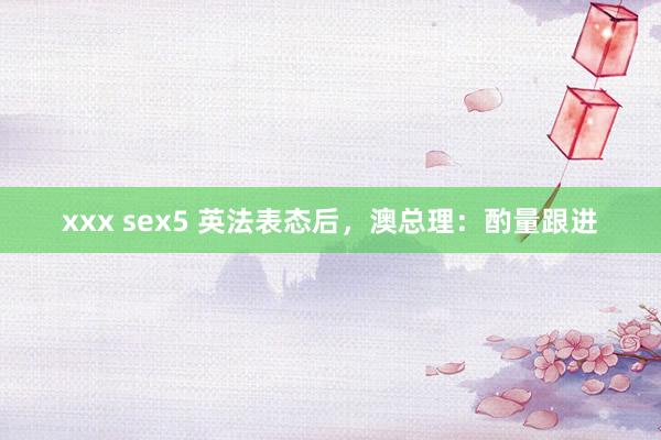 xxx sex5 英法表态后，澳总理：酌量跟进