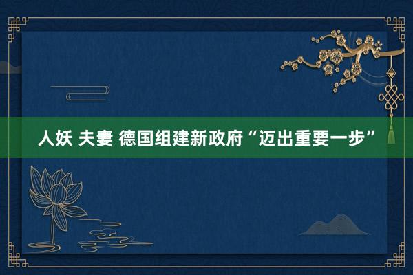 人妖 夫妻 德国组建新政府“迈出重要一步”