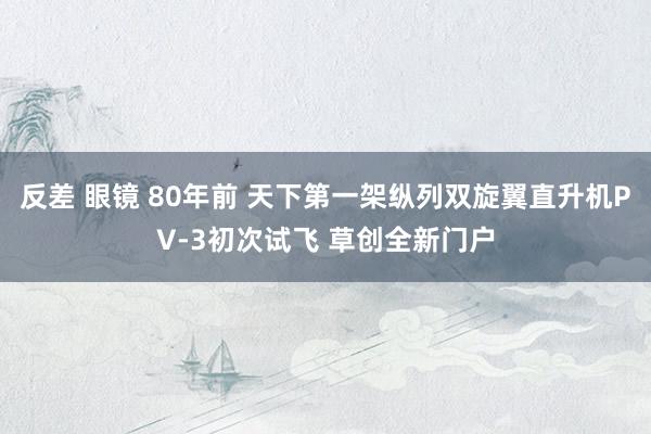 反差 眼镜 80年前 天下第一架纵列双旋翼直升机PV-3初次试飞 草创全新门户