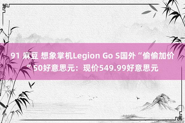 91 麻豆 想象掌机Legion Go S国外“偷偷加价”50好意思元：现价549.99好意思元