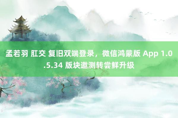 孟若羽 肛交 复旧双端登录，微信鸿蒙版 App 1.0.5.34 版块邀测转尝鲜升级